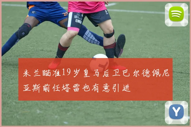 米兰瞄准19岁皇马后卫巴尔德佩尼亚斯前任塔雷也有意引进