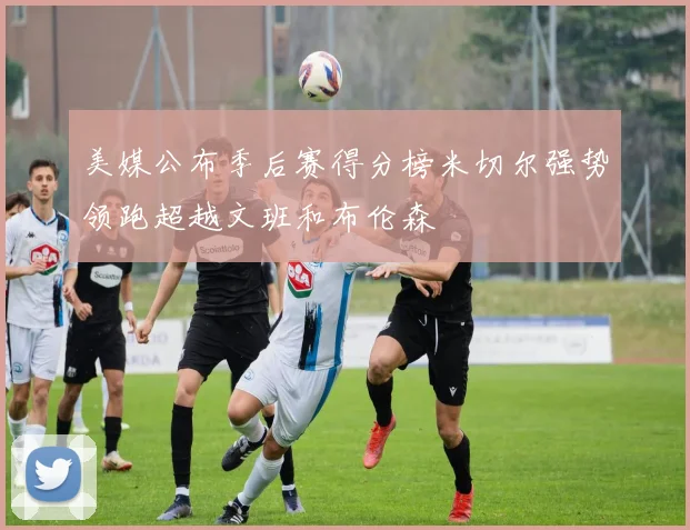 美媒公布季后赛得分榜米切尔强势领跑超越文班和布伦森