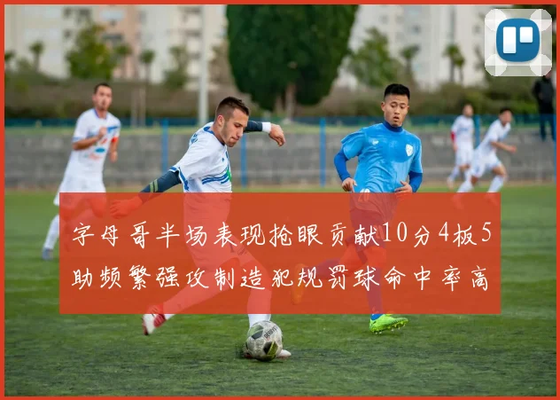 字母哥半场表现抢眼贡献10分4板5助频繁强攻制造犯规罚球命中率高