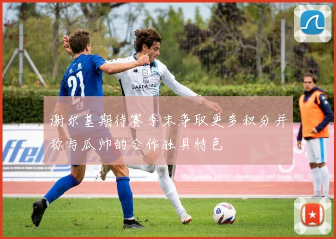 谢尔基期待赛季末争取更多积分并称与瓜帅的合作独具特色