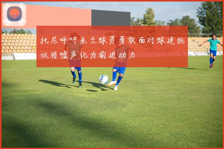 托尼呼吁米兰球员勇敢面对球迷抗议将嘘声化为前进动力