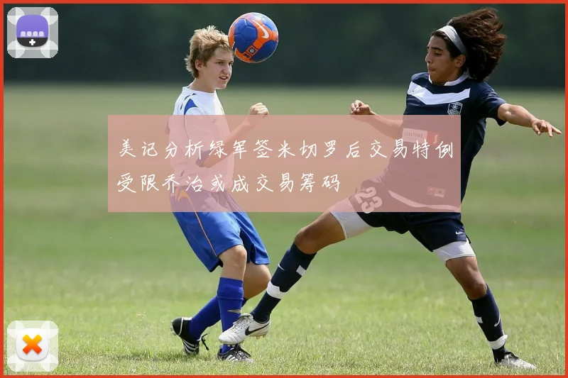 美记分析绿军签米切罗后交易特例受限乔治或成交易筹码
