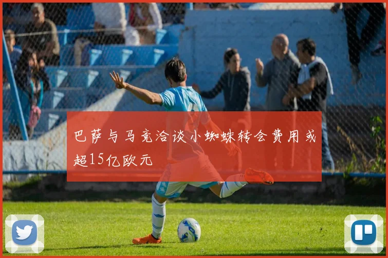 巴萨与马竞洽谈小蜘蛛转会费用或超15亿欧元