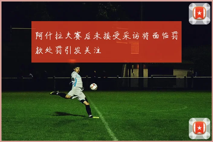 阿什拉夫赛后未接受采访将面临罚款处罚引发关注