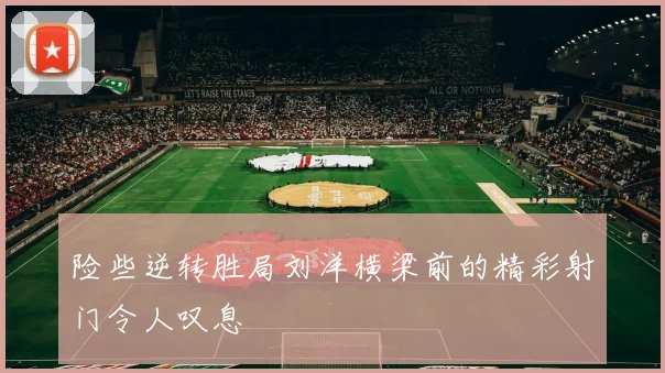 险些逆转胜局刘洋横梁前的精彩射门令人叹息