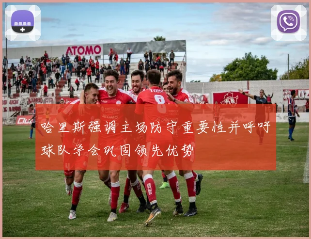 哈里斯强调主场防守重要性并呼吁球队学会巩固领先优势