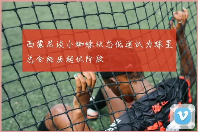 西蒙尼谈小蜘蛛状态低迷认为球星总会经历起伏阶段